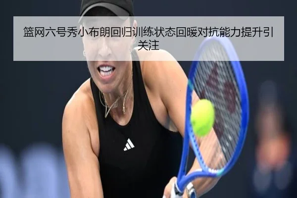 篮网六号秀小布朗回归训练状态回暖对抗能力提升引关注